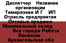 Диспетчер › Название организации ­ Тимирязева И.Г., ИП › Отрасль предприятия ­ Оптовые продажи › Минимальный оклад ­ 20 000 - Все города Работа » Вакансии   . Архангельская обл.,Архангельск г.